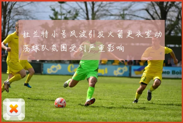 杜兰特小号风波引发火箭更衣室动荡球队氛围受到严重影响