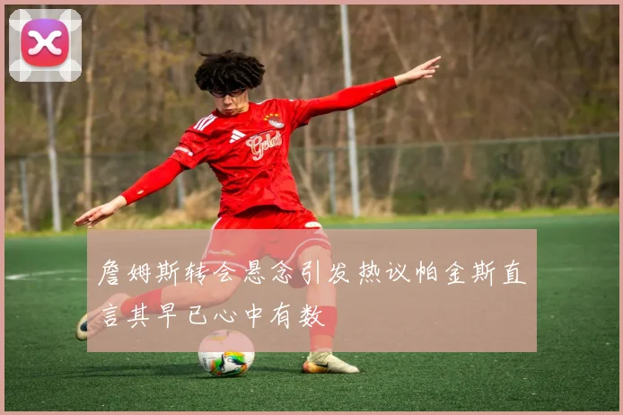 詹姆斯转会悬念引发热议帕金斯直言其早已心中有数