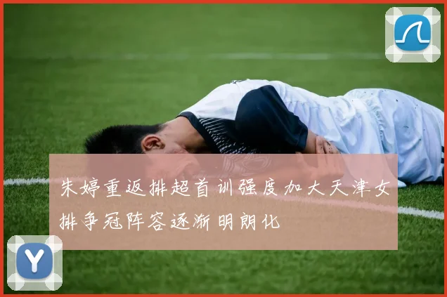 朱婷重返排超首训强度加大天津女排争冠阵容逐渐明朗化