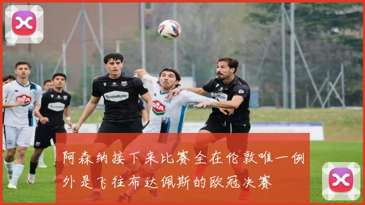 阿森纳接下来比赛全在伦敦唯一例外是飞往布达佩斯的欧冠决赛