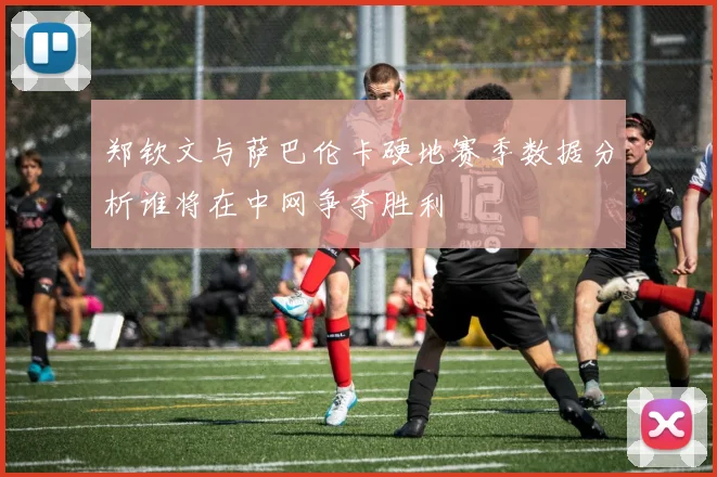 郑钦文与萨巴伦卡硬地赛季数据分析谁将在中网争夺胜利
