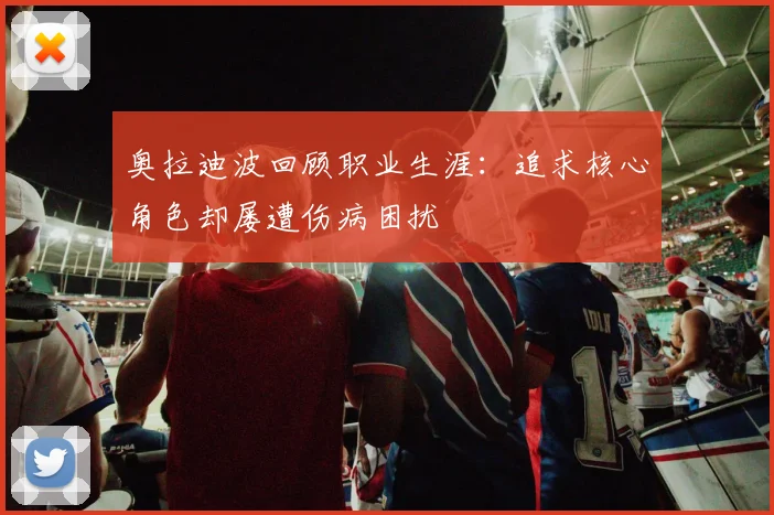 奥拉迪波回顾职业生涯：追求核心角色却屡遭伤病困扰