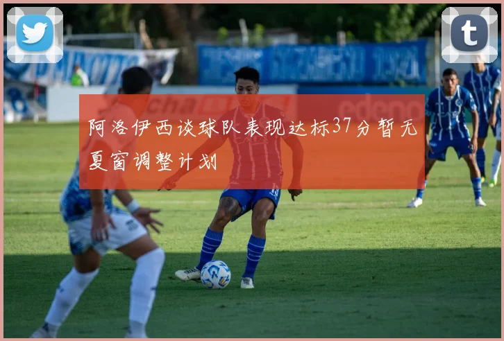 阿洛伊西谈球队表现达标37分暂无夏窗调整计划