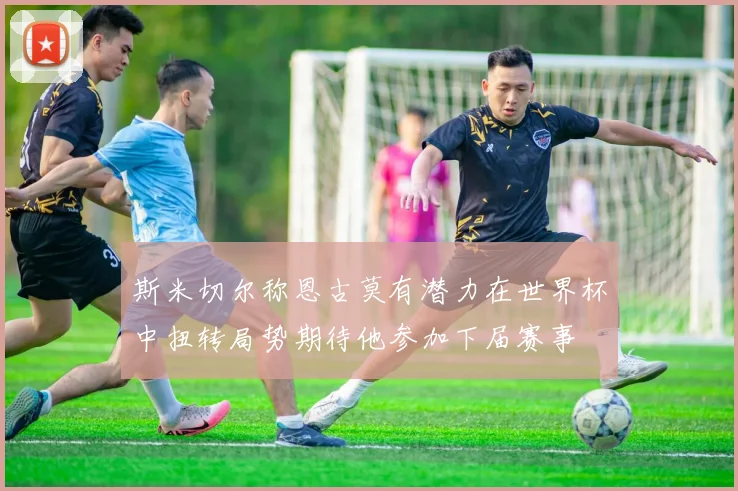 斯米切尔称恩古莫有潜力在世界杯中扭转局势期待他参加下届赛事