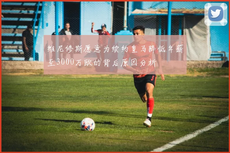 维尼修斯愿意为续约皇马降低年薪至3000万欧的背后原因分析