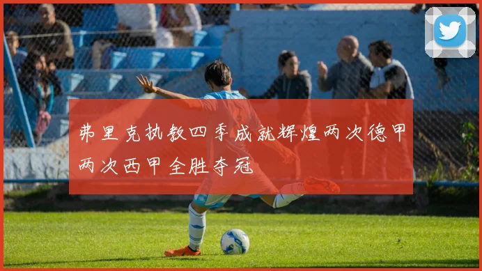 弗里克执教四季成就辉煌两次德甲两次西甲全胜夺冠