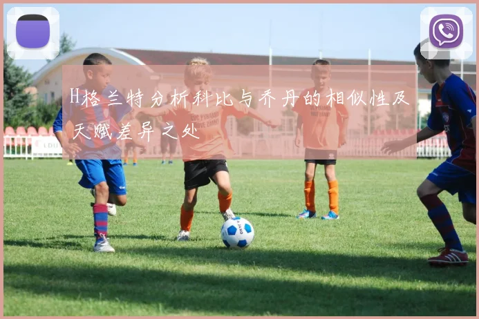 H格兰特分析科比与乔丹的相似性及天赋差异之处