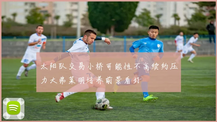 太阳队交易小桥可能性不高续约压力大弗莱明培养前景看好