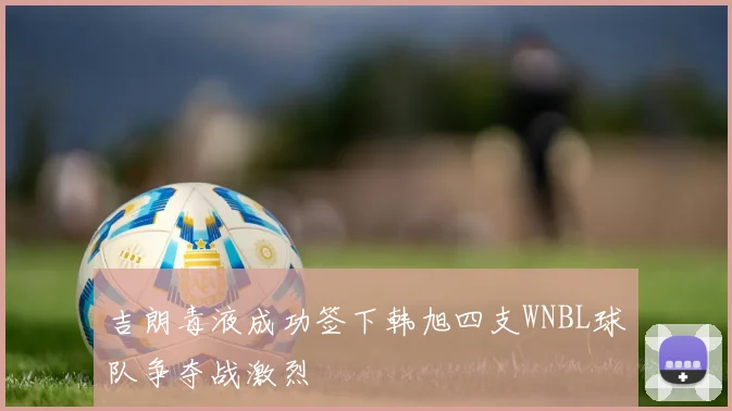 吉朗毒液成功签下韩旭四支WNBL球队争夺战激烈