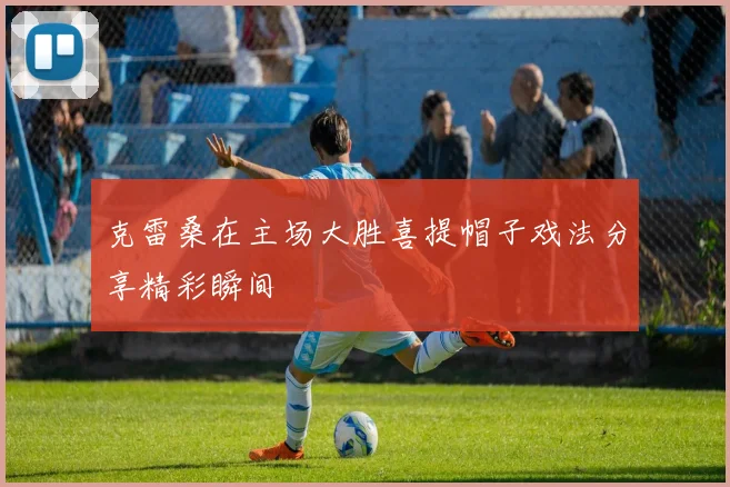克雷桑在主场大胜喜提帽子戏法分享精彩瞬间