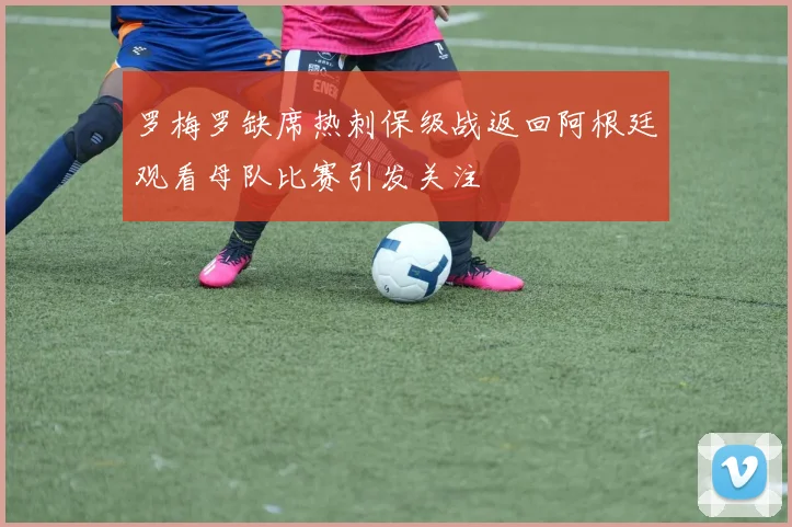 罗梅罗缺席热刺保级战返回阿根廷观看母队比赛引发关注