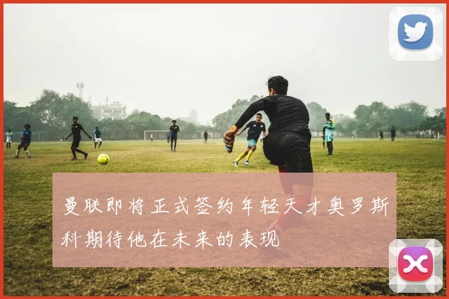 曼联即将正式签约年轻天才奥罗斯科期待他在未来的表现