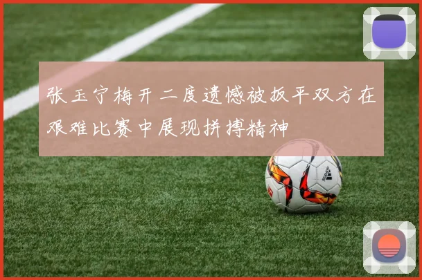 张玉宁梅开二度遗憾被扳平双方在艰难比赛中展现拼搏精神