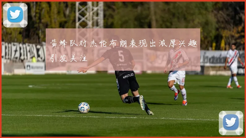 黄蜂队对杰伦布朗表现出浓厚兴趣引发关注