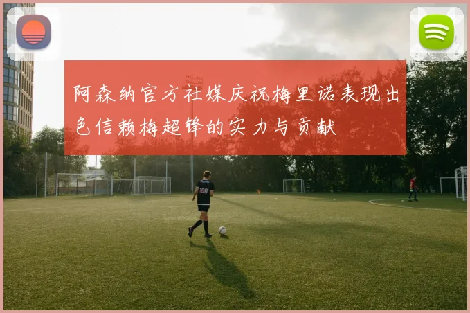 阿森纳官方社媒庆祝梅里诺表现出色信赖梅超锋的实力与贡献
