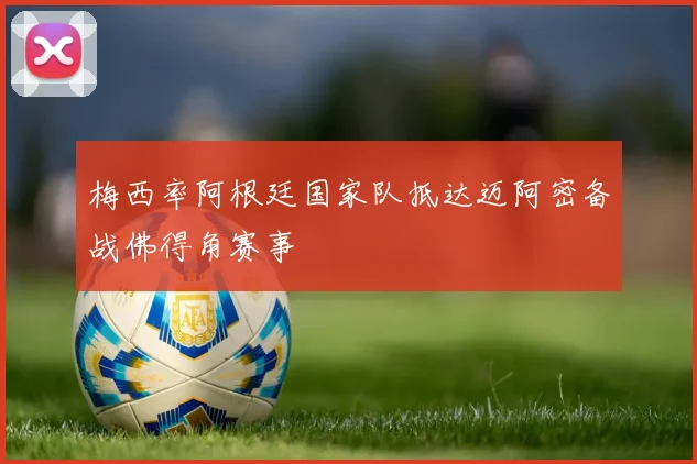 梅西率阿根廷国家队抵达迈阿密备战佛得角赛事