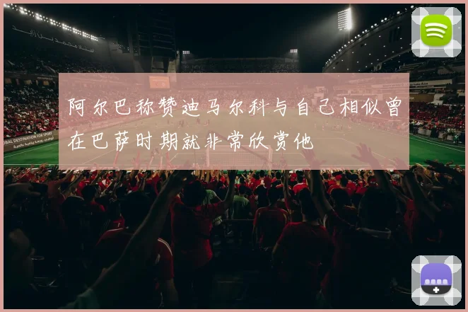 阿尔巴称赞迪马尔科与自己相似曾在巴萨时期就非常欣赏他