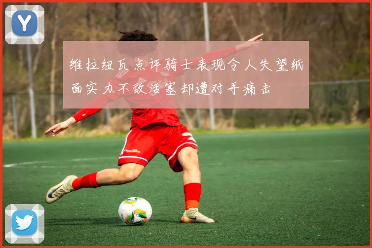 维拉纽瓦点评骑士表现令人失望纸面实力不敌活塞却遭对手痛击