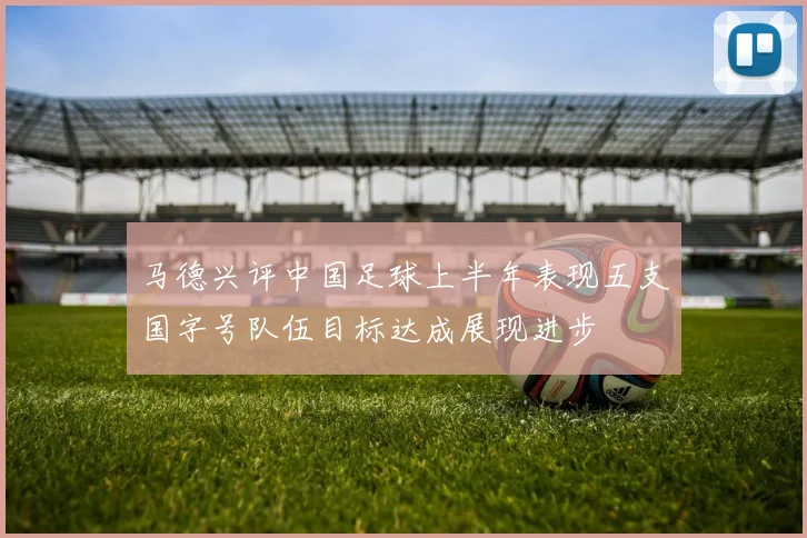 马德兴评中国足球上半年表现五支国字号队伍目标达成展现进步