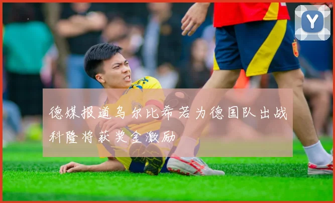 德媒报道乌尔比希若为德国队出战科隆将获奖金激励