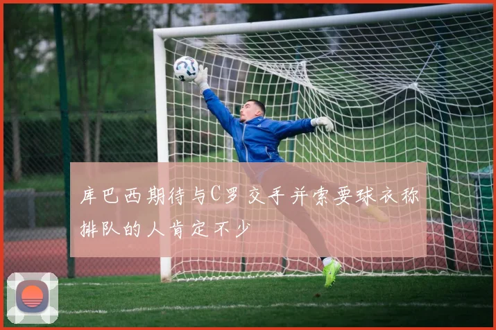 库巴西期待与C罗交手并索要球衣称排队的人肯定不少