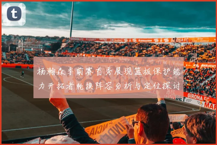 杨瀚森季前赛首秀展现篮板保护能力开拓者轮换阵容分析与定位探讨