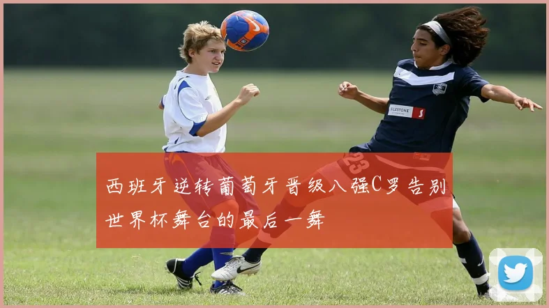 西班牙逆转葡萄牙晋级八强C罗告别世界杯舞台的最后一舞