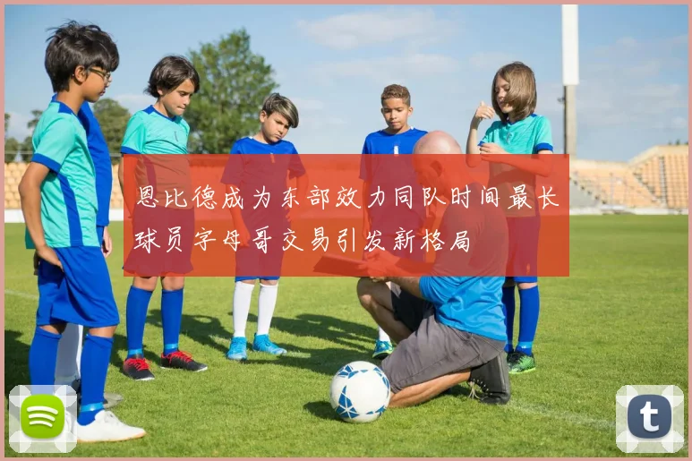 恩比德成为东部效力同队时间最长球员字母哥交易引发新格局