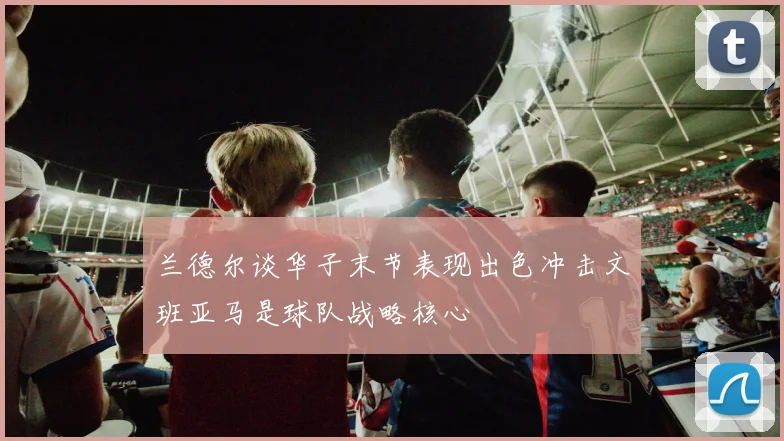 兰德尔谈华子末节表现出色冲击文班亚马是球队战略核心