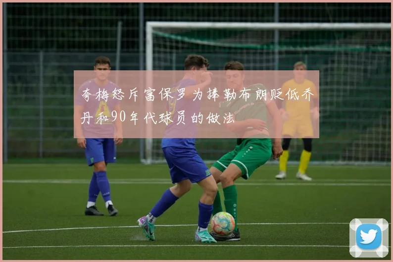 夸梅怒斥富保罗为捧勒布朗贬低乔丹和90年代球员的做法