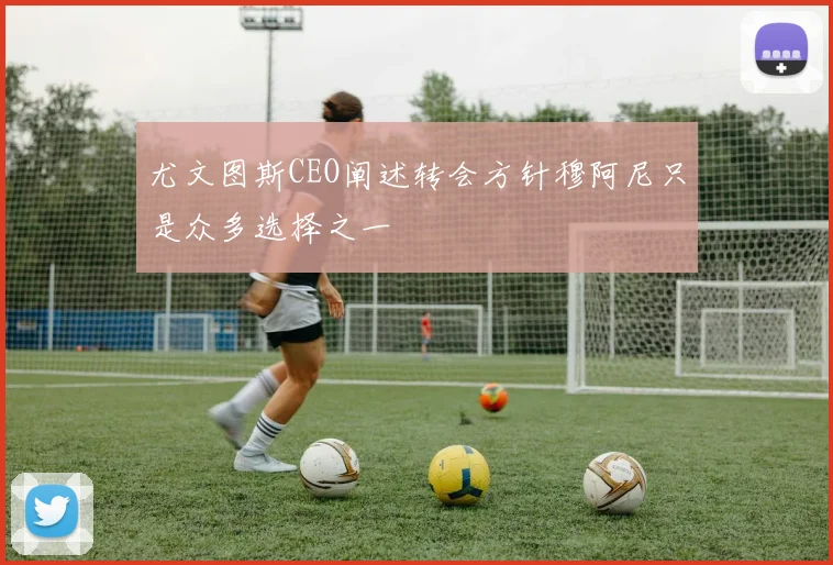 尤文图斯CEO阐述转会方针穆阿尼只是众多选择之一