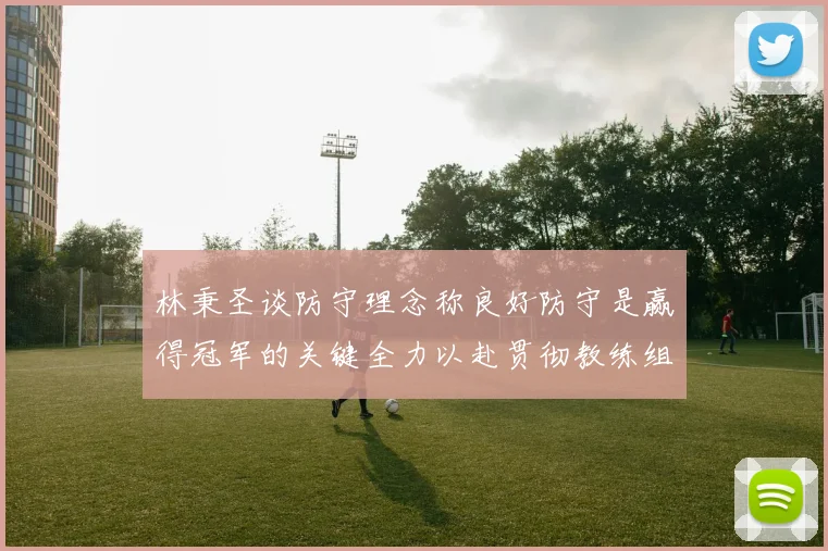 林秉圣谈防守理念称良好防守是赢得冠军的关键全力以赴贯彻教练组战术