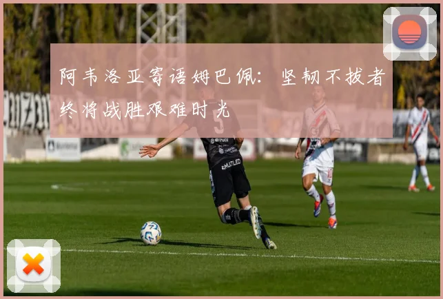 阿韦洛亚寄语姆巴佩：坚韧不拔者终将战胜艰难时光