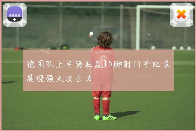 德国队上半场狂轰16脚射门平纪录展现强大攻击力
