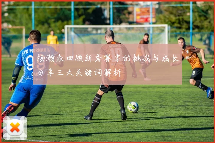 杨瀚森回顾新秀赛季的挑战与成长分享三大关键词解析